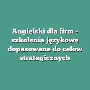 Angielski dla firm – szkolenia językowe dopasowane do celów strategicznych