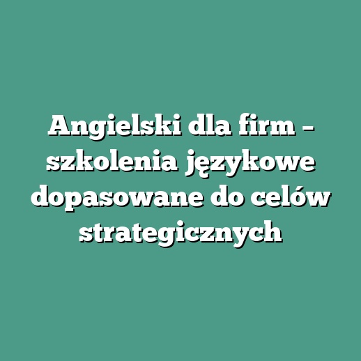 Angielski dla firm – szkolenia językowe dopasowane do celów strategicznych