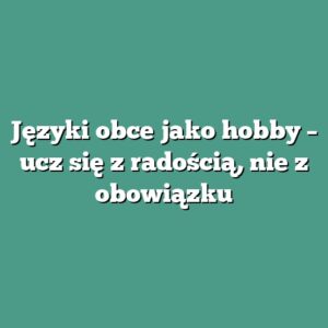 Języki obce jako hobby – ucz się z radością, nie z obowiązku