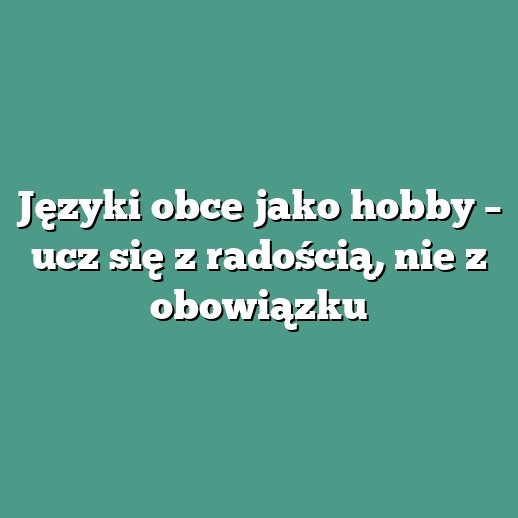 Języki obce jako hobby – ucz się z radością, nie z obowiązku
