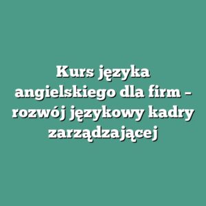 Kurs języka angielskiego dla firm – rozwój językowy kadry zarządzającej