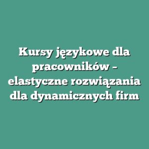 Kursy językowe dla pracowników – elastyczne rozwiązania dla dynamicznych firm
