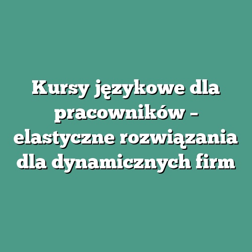 Kursy językowe dla pracowników – elastyczne rozwiązania dla dynamicznych firm