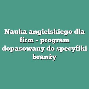 Nauka angielskiego dla firm – program dopasowany do specyfiki branży