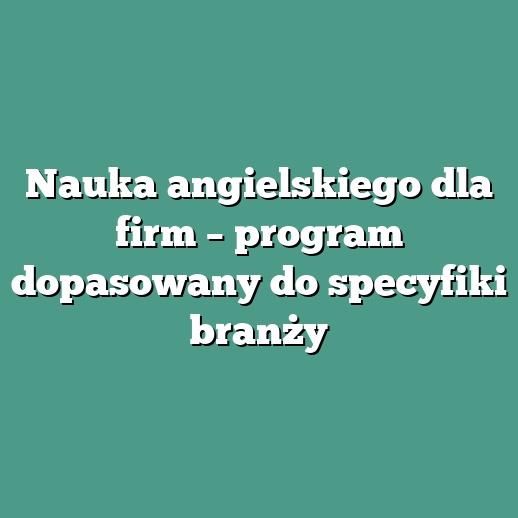 Nauka angielskiego dla firm – program dopasowany do specyfiki branży