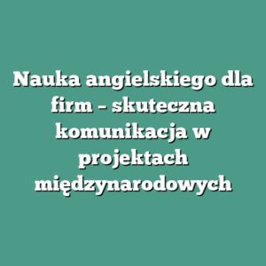 Nauka angielskiego dla firm – skuteczna komunikacja w projektach międzynarodowych