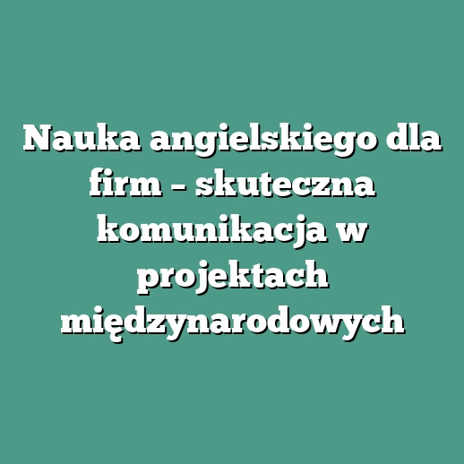 Nauka angielskiego dla firm – skuteczna komunikacja w projektach międzynarodowych