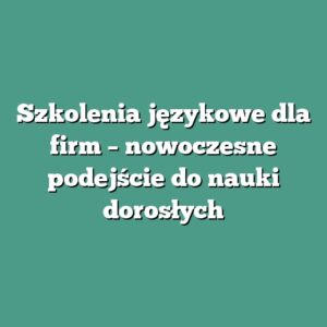 Szkolenia językowe dla firm – nowoczesne podejście do nauki dorosłych